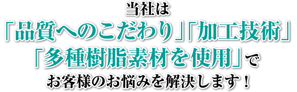 当社は「品質へのこだわり」「加工技術」「多種樹脂素材を使用」でお客様のお悩みを解決します！